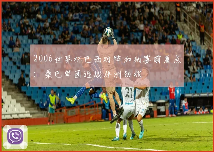 2006世界杯巴西对阵加纳赛前看点：桑巴军团迎战非洲劲旅