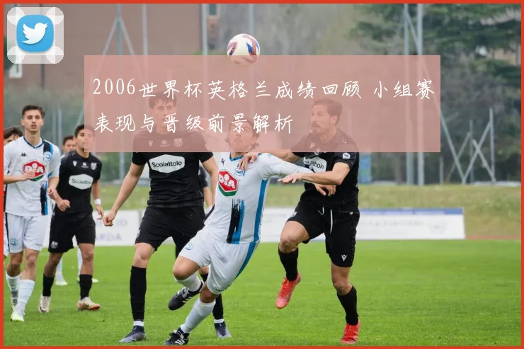 2006世界杯英格兰成绩回顾 小组赛表现与晋级前景解析