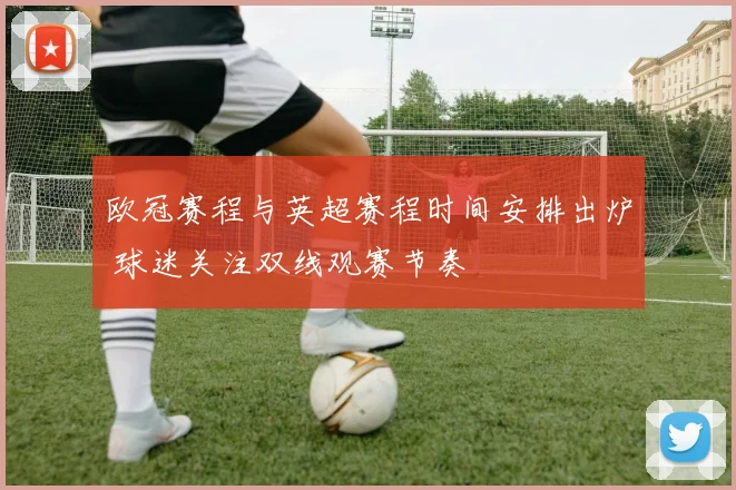 欧冠赛程与英超赛程时间安排出炉 球迷关注双线观赛节奏