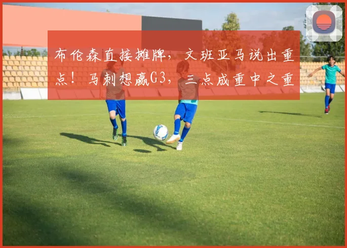 布伦森直接摊牌,文班亚马说出重点!马刺想赢G3,三点成重中之重