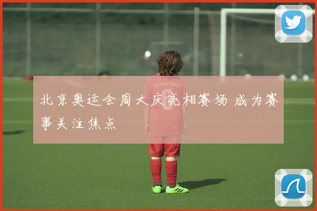 北京奥运会周大庆亮相赛场 成为赛事关注焦点